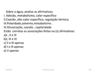 04/05/14 Professora Ionara 185
Sobre a água, analise as afirmativas:
I. Adesão, metabolismo, calor específico
II.Coesão ,alto calor específico, regulação térmica.
III.Polaridade,solvente,metabolismo .
IV.Dissociação, coesão , capilaridade
Estão corretas as associações feitas na (s) afirmativas:
a)I , II e III
b)I, III e IV
c) II e III apenas
d) I e III apenas
e) II apenas
 