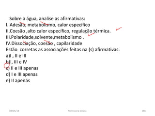 04/05/14 Professora Ionara 186
Sobre a água, analise as afirmativas:
I. Adesão, metabolismo, calor específico
II.Coesão ,alto calor específico, regulação térmica.
III.Polaridade,solvente,metabolismo .
IV.Dissociação, coesão , capilaridade
Estão corretas as associações feitas na (s) afirmativas:
a)I , II e III
b)I, III e IV
c) II e III apenas
d) I e III apenas
e) II apenas
 