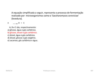 04/05/14 Professora Ionara 187
A equação simplificada a seguir, representa o processo de fermentação
realizado por microorganismos como o 'Saccharomyces cerevisiae'
(levedura).
A B + C
A, B e C são, respectivamente:
a) glicose, água e gás carbônico.
b) glicose, álcool e gás carbônico.
c) álcool, água e gás carbônico.
d) álcool, glicose e gás oxigênio.
e) sacarose, gás carbônico e água.
 