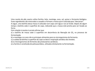 04/05/14 Professora Ionara 189
Uma receita de pão caseiro utiliza farinha, leite, manteiga, ovos, sal, açúcar e fermento biológico.
Esses ingredientes são misturados e sovados e formam a massa que é colocada para "descansar".
A seguir, uma bolinha dessa massa é colocada num copo com água e vai ao fundo. Depois de algum
tempo a bolinha sobe à superfície do copo, indicando que a massa está pronta para ser levada ao
forno.
Com relação à receita é correto afirmar que:
a) a bolinha de massa sobe à superfície em decorrência da liberação de CO2
no processo de
fermentação.
b) a manteiga e os ovos são os principais alimentos para os microrganismos do fermento.
c) a subida da bolinha à superfície do copo se deve à respiração aeróbica dos levedos.
d) os microrganismos do fermento são protozoários aeróbicos.
e) a farinha é constituída de polissacarídeos, utilizados diretamente na fermentação.
 