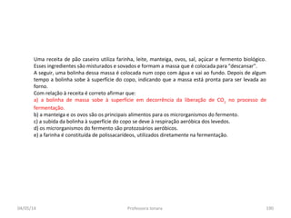 04/05/14 Professora Ionara 190
Uma receita de pão caseiro utiliza farinha, leite, manteiga, ovos, sal, açúcar e fermento biológico.
Esses ingredientes são misturados e sovados e formam a massa que é colocada para "descansar".
A seguir, uma bolinha dessa massa é colocada num copo com água e vai ao fundo. Depois de algum
tempo a bolinha sobe à superfície do copo, indicando que a massa está pronta para ser levada ao
forno.
Com relação à receita é correto afirmar que:
a) a bolinha de massa sobe à superfície em decorrência da liberação de CO2
no processo de
fermentação.
b) a manteiga e os ovos são os principais alimentos para os microrganismos do fermento.
c) a subida da bolinha à superfície do copo se deve à respiração aeróbica dos levedos.
d) os microrganismos do fermento são protozoários aeróbicos.
e) a farinha é constituída de polissacarídeos, utilizados diretamente na fermentação.
 