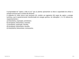 04/05/14 Professora Ionara 191
A propriedade de "captar a vida na luz" que as plantas apresentam se deve à capacidade de utilizar a
energia luminosa para a síntese de alimento.
A organela (I), onde ocorre esse processo (II), contém um pigmento (III) capaz de captar a energia
luminosa, que é posteriormente transformada em energia química. As indicações I, II e III referem-se,
respectivamente a
a) mitocôndria, respiração, centrômero.
b) cloroplasto, fotossíntese, centríolo.
c) cloroplasto, respiração, clorofila.
d) cloroplasto, fotossíntese, clorofila.
e) mitocôndria, fotossíntese, cromossomo.
 