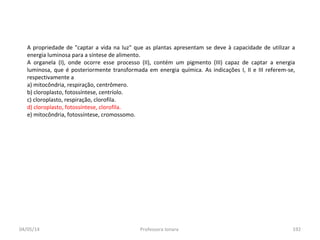 04/05/14 Professora Ionara 192
A propriedade de "captar a vida na luz" que as plantas apresentam se deve à capacidade de utilizar a
energia luminosa para a síntese de alimento.
A organela (I), onde ocorre esse processo (II), contém um pigmento (III) capaz de captar a energia
luminosa, que é posteriormente transformada em energia química. As indicações I, II e III referem-se,
respectivamente a
a) mitocôndria, respiração, centrômero.
b) cloroplasto, fotossíntese, centríolo.
c) cloroplasto, respiração, clorofila.
d) cloroplasto, fotossíntese, clorofila.
e) mitocôndria, fotossíntese, cromossomo.
 