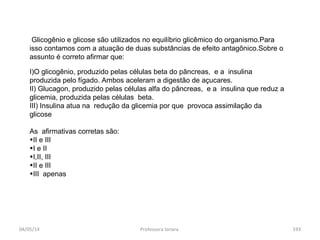 04/05/14 Professora Ionara 193
Glicogênio e glicose são utilizados no equilíbrio glicêmico do organismo.Para
isso contamos com a atuação de duas substâncias de efeito antagônico.Sobre o
assunto é correto afirmar que:
I)O glicogênio, produzido pelas células beta do pâncreas, e a insulina
produzida pelo fígado. Ambos aceleram a digestão de açucares.
II) Glucagon, produzido pelas células alfa do pâncreas, e a insulina que reduz a
glicemia, produzida pelas células beta.
III) Insulina atua na redução da glicemia por que provoca assimilação da
glicose
As afirmativas corretas são:
•II e III
•I e II
•I,II, III
•II e III
•III apenas
 