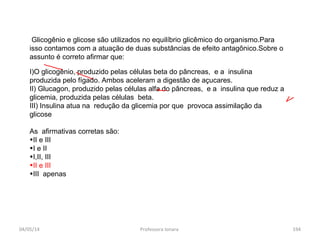 04/05/14 Professora Ionara 194
Glicogênio e glicose são utilizados no equilíbrio glicêmico do organismo.Para
isso contamos com a atuação de duas substâncias de efeito antagônico.Sobre o
assunto é correto afirmar que:
I)O glicogênio, produzido pelas células beta do pâncreas, e a insulina
produzida pelo fígado. Ambos aceleram a digestão de açucares.
II) Glucagon, produzido pelas células alfa do pâncreas, e a insulina que reduz a
glicemia, produzida pelas células beta.
III) Insulina atua na redução da glicemia por que provoca assimilação da
glicose
As afirmativas corretas são:
•II e III
•I e II
•I,II, III
•II e III
•III apenas
 