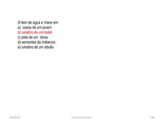 04/05/14 Professora Ionara 196
O teor de água é maior em
a) ossos de um jovem
b) cérebro de um bebê
c) pele de um idoso
d) sementes de melancia
e) cérebro de um adulto
 