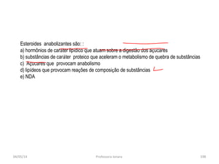 04/05/14 Professora Ionara 198
Esteroides anabolizantes são: :
a) hormônios de caráter lipídico que atuam sobre a digestão dos açucares
b) substâncias de caráter proteico que aceleram o metabolismo de quebra de substâncias
c) Açucares que provocam anabolismo
d) lipídeos que provocam reações de composição de substâncias
e) NDA
 