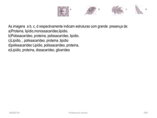 04/05/14 Professora Ionara 199
a b c d
As imagens a b, c, d respectivamente indicam estruturas com grande presença de:
a)Proteína, lipídio,monossacarídeo,lipídio.
b)Polissacarídeo, proteína, polissacarídeo, lipídio.
c)Lipídio, , polissacarídeo, proteína ,lipídio
d)polissacarídeo Lipídio, polissacarídeo, proteína,
e)Lipídio, proteína, dissacarídeo, glicerídeo
 
