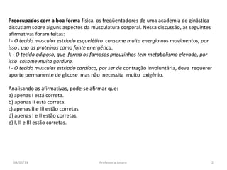 Preocupados com a boa forma física, os freqüentadores de uma academia de ginástica
discutiam sobre alguns aspectos da musculatura corporal. Nessa discussão, as seguintes
afirmativas foram feitas:
I - O tecido muscular estriado esquelético consome muita energia nos movimentos, por
isso , usa as proteínas como fonte energética.
II - O tecido adiposo, que forma os famosos pneuzinhos tem metabolismo elevado, por
isso cosome muita gordura.
I - O tecido muscular estriado cardíaco, por ser de contração involuntária, deve requerer
aporte permanente de glicose mas não necessita muito oxigênio.
Analisando as afirmativas, pode-se afirmar que:
a) apenas I está correta.
b) apenas II está correta.
c) apenas II e III estão corretas.
d) apenas I e II estão corretas.
e) I, II e III estão corretas.
04/05/14 2Professora Ionara
 
