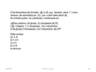 04/05/14 Professora Ionara 201
2) Na fotossíntese são formados (@ ) e (#) ,que, liberados pelos ( * ) como
resíduos, são assimilados por (%) , que a partir deles obtém (&).
Os símbolos podem ser substituídos corretamente por:
I.@Gás carbônico (#) glicose (%) cloroplastos (&) O2
II.@ = Oxigênio ( *)= cloroplastos , (%)= mitocôndrias
III.(#) glicose(*)=Cloroplastos, (%)= mitocôndrias (&) ATP
Estão corretas:
a)I, II, III
b) II e III
c) I e II
d) I e III
e) nenhuma
 