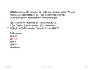 04/05/14 Professora Ionara 202
2) Na fotossíntese são formados (@ ) e (#) ,que, liberados pelos ( * ) como
resíduos, são assimilados por (%) , que a partir deles obtém (&).
Os símbolos podem ser substituídos corretamente por:
I.@Gás carbônico (#) glicose (%) cloroplastos (&) O2
II.@ = Oxigênio ( *)= cloroplastos , (%)= mitocôndrias
III.(#) glicose(*)=Cloroplastos, (%)= mitocôndrias (&) ATP
Estão corretas:
a)I, II, III
b) II e III
c) I e II
d) I e III
e) nenhuma
 