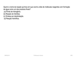 04/05/14 Professora Ionara 203
Qual é o nome da reação química em que ocorre união de moléculas reagentes com formação
de água como um dos produtos finais?
.(a) Ponte de hidrogênio.
(b) Reação de hidrólise.
(c) Síntese por desidratação.
(d) Reação hidrofílica.
 