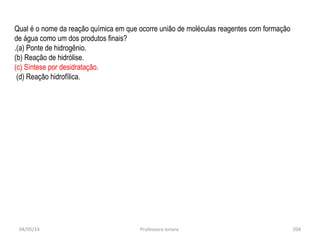 04/05/14 Professora Ionara 204
Qual é o nome da reação química em que ocorre união de moléculas reagentes com formação
de água como um dos produtos finais?
.(a) Ponte de hidrogênio.
(b) Reação de hidrólise.
(c) Síntese por desidratação.
(d) Reação hidrofílica.
 