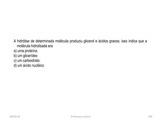 04/05/14 Professora Ionara 205
.
A hidrólise de determinada molécula produziu glicerol e ácidos graxos; isso indica que a
molécula hidrolisada era
a) uma proteína.
b) um glicerídeo
c) um carboidrato.
d) um ácido nucléico
 