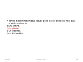 04/05/14 Professora Ionara 206
.
A hidrólise de determinada molécula produziu glicerol e ácidos graxos; isso indica que a
molécula hidrolisada era
a) uma proteína.
b) um glicerídeo
c) um carboidrato.
d) um ácido nucléico
 