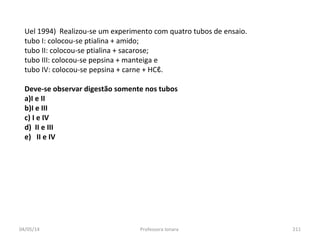 04/05/14 Professora Ionara 211
Uel 1994) Realizou-se um experimento com quatro tubos de ensaio.
tubo I: colocou-se ptialina + amido;
tubo II: colocou-se ptialina + sacarose;
tubo III: colocou-se pepsina + manteiga e
tubo IV: colocou-se pepsina + carne + HCℓ.
Deve-se observar digestão somente nos tubos
a)I e II
b)I e III
c) I e IV
d) II e III
e) II e IV
 