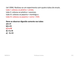 04/05/14 Professora Ionara 212
Uel 1994) Realizou-se um experimento com quatro tubos de ensaio.
tubo I: colocou-se ptialina + amido;
tubo II: colocou-se ptialina + sacarose;
tubo III: colocou-se pepsina + manteiga e
tubo IV: colocou-se pepsina + carne + HCℓ.
Deve-se observar digestão somente nos tubos
a)I e II
b)I e III
c) I e IV
d) II e III
e) II e IV
 