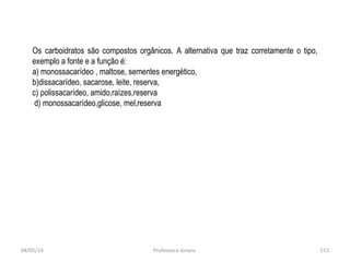 04/05/14 Professora Ionara 213
Os carboidratos são compostos orgânicos. A alternativa que traz corretamente o tipo,
exemplo a fonte e a função é:
a) monossacarídeo , maltose, sementes energético,
b)dissacarídeo, sacarose, leite, reserva,
c) polissacarídeo, amido,raízes,reserva
d) monossacarídeo,glicose, mel,reserva
 