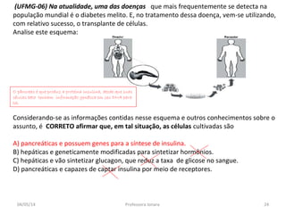 (UFMG-06) Na atualidade, uma das doenças que mais frequentemente se detecta na
população mundial é o diabetes melito. E, no tratamento dessa doença, vem-se utilizando,
com relativo sucesso, o transplante de células.
Analise este esquema:
Considerando-se as informações contidas nesse esquema e outros conhecimentos sobre o
assunto, é CORRETO afirmar que, em tal situação, as células cultivadas são
A) pancreáticas e possuem genes para a síntese de insulina.
B) hepáticas e geneticamente modificadas para sintetizar hormônios.
C) hepáticas e vão sintetizar glucagon, que reduz a taxa de glicose no sangue.
D) pancreáticas e capazes de captar insulina por meio de receptores.
O pâncreas é que produz a proteína insulina, desde que suas
células beta tenham informação genética em seu DNA para
tal
04/05/14 24Professora Ionara
 