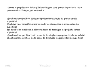 Dentre as propriedades fisico-químicas da água, com grande importância sob o
ponto de vista biológico, podem-se citar:
a) o alto calor específico, o pequeno poder de dissolução e a grande tensão
superficial.
b) o baixo calor específico, o grande poder de dissolução e a pequena tensão
superficial.
c) o baixo calor específico, o pequeno poder de dissolução e a pequena tensão
superficial.
d) o alto calor específico, o alto poder de dissolução e a pequena tensão superficial.
e) o alto calor específico, o alto poder de dissolução e a grande tensão superficial.
04/05/14 25Professora Ionara
 