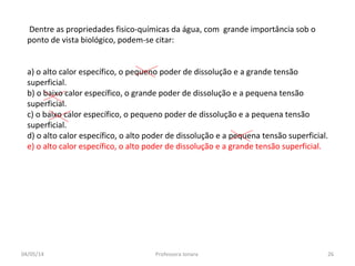 Dentre as propriedades fisico-químicas da água, com grande importância sob o
ponto de vista biológico, podem-se citar:
a) o alto calor específico, o pequeno poder de dissolução e a grande tensão
superficial.
b) o baixo calor específico, o grande poder de dissolução e a pequena tensão
superficial.
c) o baixo calor específico, o pequeno poder de dissolução e a pequena tensão
superficial.
d) o alto calor específico, o alto poder de dissolução e a pequena tensão superficial.
e) o alto calor específico, o alto poder de dissolução e a grande tensão superficial.
04/05/14 26Professora Ionara
 