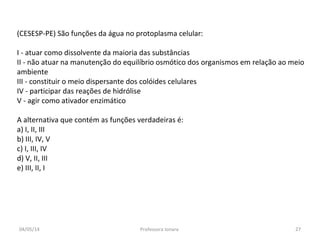 (CESESP-PE) São funções da água no protoplasma celular:
I - atuar como dissolvente da maioria das substâncias
II - não atuar na manutenção do equilíbrio osmótico dos organismos em relação ao meio
ambiente
III - constituir o meio dispersante dos colóides celulares
IV - participar das reações de hidrólise
V - agir como ativador enzimático
A alternativa que contém as funções verdadeiras é:
a) I, II, III
b) III, IV, V
c) I, III, IV
d) V, II, III
e) III, II, I
04/05/14 27Professora Ionara
 