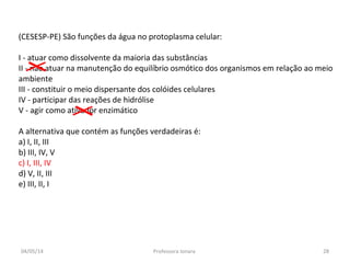 (CESESP-PE) São funções da água no protoplasma celular:
I - atuar como dissolvente da maioria das substâncias
II - não atuar na manutenção do equilíbrio osmótico dos organismos em relação ao meio
ambiente
III - constituir o meio dispersante dos colóides celulares
IV - participar das reações de hidrólise
V - agir como ativador enzimático
A alternativa que contém as funções verdadeiras é:
a) I, II, III
b) III, IV, V
c) I, III, IV
d) V, II, III
e) III, II, I
04/05/14 28Professora Ionara
 