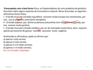 Preocupados com a boa forma física, os freqüentadores de uma academia de ginástica
discutiam sobre alguns aspectos da musculatura corporal. Nessa discussão, as seguintes
afirmativas foram feitas:
I - O tecido muscular estriado esquelético consome muita energia nos movimentos, por
isso , usa as proteínas como fonte energética.
II - O tecido adiposo, que forma os famosos pneuzinhos tem metabolismo elevado, por
isso cosome muita gordura.
I - O tecido muscular estriado cardíaco, por ser de contração involuntária, deve requerer
aporte permanente de glicose mas não necessita muito oxigênio.
Analisando as afirmativas, pode-se afirmar que:
a) apenas I está correta.
b) apenas II está correta.
c) apenas II e III estão corretas.
d) apenas I e II estão corretas.
e) I, II e III estão incorretas.
04/05/14 3Professora Ionara
 