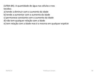 (UFBA-BA). A quantidade de água nas células e nos
tecidos:
a) tende a diminuir com o aumento da idade
b) tende a aumentar com o aumento da idade
c) permanece constante com o aumento da idade
d) não tem qualquer relação com a idade
e) tem relação com a idade mas é a mesma em qualquer espécie
04/05/14 30Professora Ionara
 