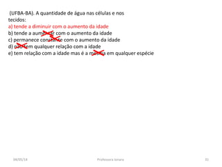 (UFBA-BA). A quantidade de água nas células e nos
tecidos:
a) tende a diminuir com o aumento da idade
b) tende a aumentar com o aumento da idade
c) permanece constante com o aumento da idade
d) não tem qualquer relação com a idade
e) tem relação com a idade mas é a mesma em qualquer espécie
04/05/14 31Professora Ionara
 