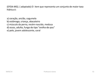 a) coração, ancião, cogumelo
b) estômago, criança, abacateiro
c) músculo da perna, recém-nascido, medusa
d) ossos, adulto, fungo do tipo "orelha-de-pau"
e) pele, jovem adolescente, coral
(EFOA-MG). ( adaptado) O item que representa um conjunto de maior taxa
hídrica é:
04/05/14 32Professora Ionara
 