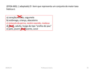 a) coração, ancião, cogumelo
b) estômago, criança, abacateiro
c) músculo da perna, recém-nascido, medusa
d) ossos, adulto, fungo do tipo "orelha-de-pau"
e) pele, jovem adolescente, coral
(EFOA-MG). ( adaptado) O item que representa um conjunto de maior taxa
hídrica é:
04/05/14 33Professora Ionara
 