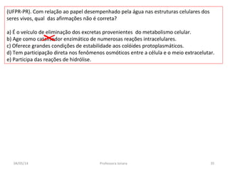 (UFPR-PR). Com relação ao papel desempenhado pela água nas estruturas celulares dos
seres vivos, qual das afirmações não é correta?
a) É o veículo de eliminação dos excretas provenientes do metabolismo celular.
b) Age como catalisador enzimático de numerosas reações intracelulares.
c) Oferece grandes condições de estabilidade aos colóides protoplasmáticos.
d) Tem participação direta nos fenômenos osmóticos entre a célula e o meio extracelutar.
e) Participa das reações de hidrólise.
04/05/14 35Professora Ionara
 