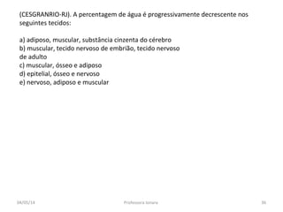 (CESGRANRIO-RJ). A percentagem de água é progressivamente decrescente nos
seguintes tecidos:
a) adiposo, muscular, substância cinzenta do cérebro
b) muscular, tecido nervoso de embrião, tecido nervoso
de adulto
c) muscular, ósseo e adiposo
d) epitelial, ósseo e nervoso
e) nervoso, adiposo e muscular
04/05/14 36Professora Ionara
 