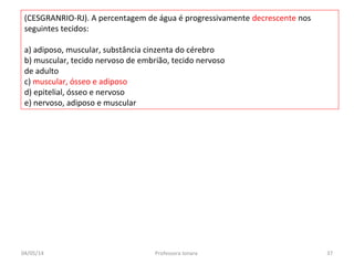 (CESGRANRIO-RJ). A percentagem de água é progressivamente decrescente nos
seguintes tecidos:
a) adiposo, muscular, substância cinzenta do cérebro
b) muscular, tecido nervoso de embrião, tecido nervoso
de adulto
c) muscular, ósseo e adiposo
d) epitelial, ósseo e nervoso
e) nervoso, adiposo e muscular
04/05/14 37Professora Ionara
 