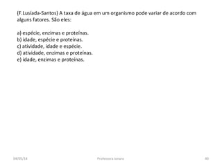 (F.Lusíada-Santos) A taxa de água em um organismo pode variar de acordo com
alguns fatores. São eles:
a) espécie, enzimas e proteínas.
b) idade, espécie e proteínas.
c) atividade, idade e espécie.
d) atividade, enzimas e proteínas.
e) idade, enzimas e proteínas.
04/05/14 40Professora Ionara
 