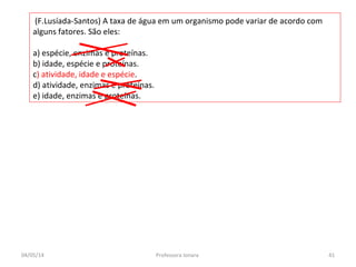 (F.Lusíada-Santos) A taxa de água em um organismo pode variar de acordo com
alguns fatores. São eles:
a) espécie, enzimas e proteínas.
b) idade, espécie e proteínas.
c) atividade, idade e espécie.
d) atividade, enzimas e proteínas.
e) idade, enzimas e proteínas.
04/05/14 41Professora Ionara
 