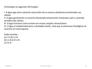 Formuladas as seguintes afirmações:
I- A água age como solvente natural dos íons e outras substâncias encontradas nas
células.
II- A água geralmente se encontra dissociada ionicamente mantendo o pH e a pressão
osmótica das células.
III- A água funciona como enzima em muitas reações intracelulares.
IV- A água é indispensável para a atividade celular, visto que os processos fisiológicos só
ocorrem em meio aquoso.
Estão corretas :
a) I e II d) I e IV
b) I e Ill e) III e IV
c) lI e lIl
04/05/14 42Professora Ionara
 