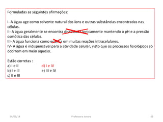 Formuladas as seguintes afirmações:
I- A água age como solvente natural dos íons e outras substâncias encontradas nas
células.
II- A água geralmente se encontra dissociada ionicamente mantendo o pH e a pressão
osmótica das células.
III- A água funciona como enzima em muitas reações intracelulares.
IV- A água é indispensável para a atividade celular, visto que os processos fisiológicos só
ocorrem em meio aquoso.
Estão corretas :
a) I e II d) I e IV
b) I e Ill e) III e IV
c) lI e lIl
04/05/14 43Professora Ionara
 