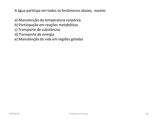 A água participa em todos os fenômenos abaixo, exceto:
a) Manutenção da temperatura corpórea.
b) Participação em reações metabólicas
c) Transporte de substâncias
d) Transporte de energia
e) Manutenção da vida em regiões geladas
04/05/14 44Professora Ionara
 