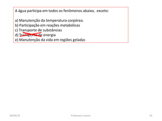 A água participa em todos os fenômenos abaixo, exceto:
a) Manutenção da temperatura corpórea.
b) Participação em reações metabólicas
c) Transporte de substâncias
d) Transporte de energia
e) Manutenção da vida em regiões geladas
04/05/14 45Professora Ionara
 