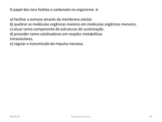 O papel dos íons fosfato e carbonato no organismo é:
a) facilitar a osmose através da membrana celular.
b) quebrar as moléculas orgânicas maiores em moléculas orgânicas menores.
c) atuar como componente de estruturas de sustentação.
d) proceder como catalisadores em reações metabólicas
intracelulares.
e) regular a transmissão do impulso nervoso.
04/05/14 46Professora Ionara
 