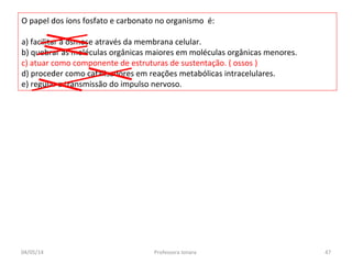 O papel dos íons fosfato e carbonato no organismo é:
a) facilitar a osmose através da membrana celular.
b) quebrar as moléculas orgânicas maiores em moléculas orgânicas menores.
c) atuar como componente de estruturas de sustentação. ( ossos )
d) proceder como catalisadores em reações metabólicas intracelulares.
e) regular a transmissão do impulso nervoso.
04/05/14 47Professora Ionara
 