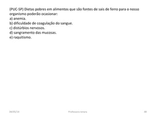 (PUC-SP) Dietas pobres em alimentos que são fontes de sais de ferro para o nosso
organismo poderão ocasionar:
a) anemia.
b) dificuldade de coagulação do sangue.
c) distúrbios nervosos.
d) sangramento das mucosas.
e) raquitismo.
04/05/14 48Professora Ionara
 