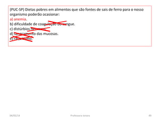 (PUC-SP) Dietas pobres em alimentos que são fontes de sais de ferro para o nosso
organismo poderão ocasionar:
a) anemia.
b) dificuldade de coagulação do sangue.
c) distúrbios nervosos.
d) sangramento das mucosas.
e) raquitismo.
04/05/14 49Professora Ionara
 