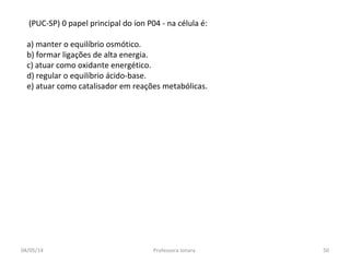 (PUC-SP) 0 papel principal do íon P04 - na célula é:
a) manter o equilíbrio osmótico.
b) formar ligações de alta energia.
c) atuar como oxidante energético.
d) regular o equilíbrio ácido-base.
e) atuar como catalisador em reações metabólicas.
04/05/14 50Professora Ionara
 
