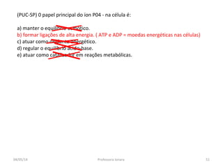 (PUC-SP) 0 papel principal do íon P04 - na célula é:
a) manter o equilíbrio osmótico.
b) formar ligações de alta energia. ( ATP e ADP = moedas energéticas nas células)
c) atuar como oxidante energético.
d) regular o equilíbrio ácido-base.
e) atuar como catalisador em reações metabólicas.
04/05/14 51Professora Ionara
 