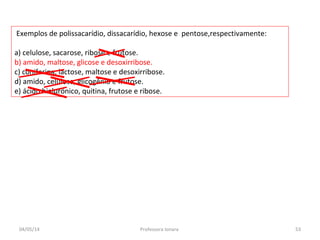 Exemplos de polissacarídio, dissacarídio, hexose e pentose,respectivamente:
a) celulose, sacarose, ribose e frutose.
b) amido, maltose, glicose e desoxirribose.
c) coniferina, lactose, maltose e desoxirribose.
d) amido, celulose, glicogênio e frutose.
e) ácido hialurônico, quitina, frutose e ribose.
04/05/14 53Professora Ionara
 