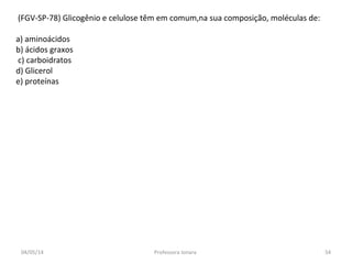 (FGV-SP-78) Glicogênio e celulose têm em comum,na sua composição, moléculas de:
a) aminoácidos
b) ácidos graxos
c) carboidratos
d) Glicerol
e) proteínas
04/05/14 54Professora Ionara
 