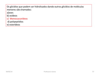 Os glicídios que podem ser hidrolisados dando outros glicídios de moléculas
menores são chamados:
a)oses
b) osídeos
c) Monossacarídeos
d) polipeptídios
e) esterídeos
04/05/14 57Professora Ionara
 